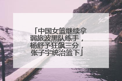 中国女篮继续拿弱旅波黑队练手，杨舒予狂飙三分，张子宇统治篮下