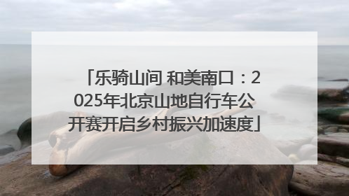 乐骑山间 和美南口：2025年北京山地自行车公开赛开启乡村振兴加速度