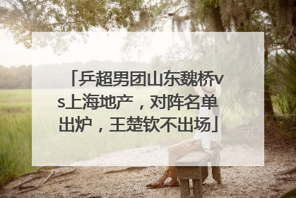 乒超男团山东魏桥vs上海地产，对阵名单出炉，王楚钦不出场