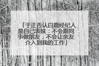 于正否认白鹿经纪人是自己表妹：不会跟同事做朋友，不会让亲友介入到我的工作