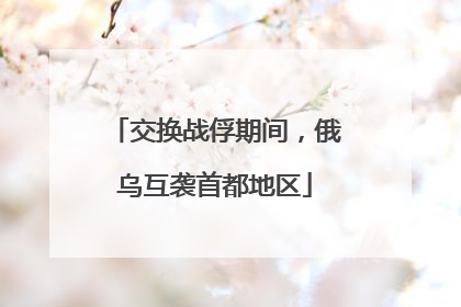 交换战俘期间，俄乌互袭首都地区