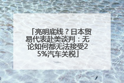 亮明底线？日本贸易代表赴美谈判：无论如何都无法接受25%汽车关税
