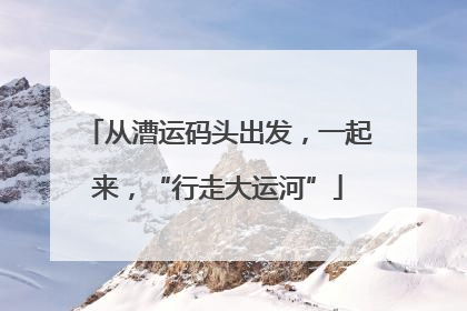 从漕运码头出发，一起来，“行走大运河”