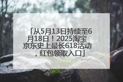 从5月13日持续至6月18日！2025淘宝京东史上最长618活动，红包领取入口