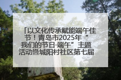 以文化传承赋能端午佳节！青岛市2025年“我们的节日·端午”主题活动暨城阳村社区第七届千人包粽子大赛举办