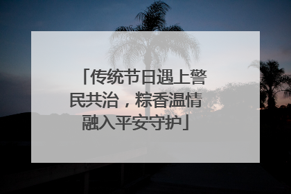 传统节日遇上警民共治，粽香温情融入平安守护