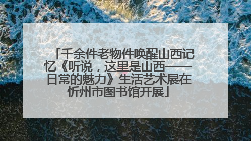 千余件老物件唤醒山西记忆《听说，这里是山西——日常的魅力》生活艺术展在忻州市图书馆开展