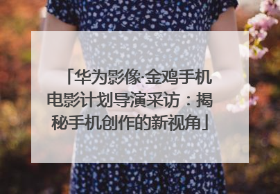 华为影像·金鸡手机电影计划导演采访：揭秘手机创作的新视角