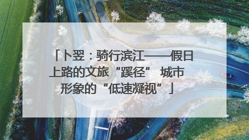 卜翌：骑行滨江——假日上路的文旅“蹊径” 城市形象的“低速凝视”