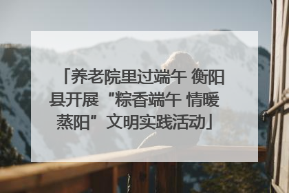 养老院里过端午 衡阳县开展“粽香端午 情暖蒸阳”文明实践活动