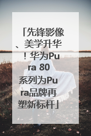 先锋影像、美学升华！华为Pura 80系列为Pura品牌再塑新标杆