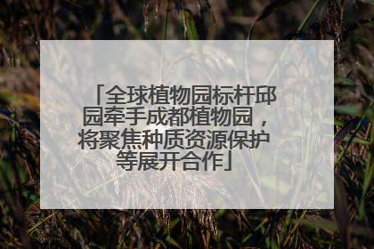 全球植物园标杆邱园牵手成都植物园，将聚焦种质资源保护等展开合作