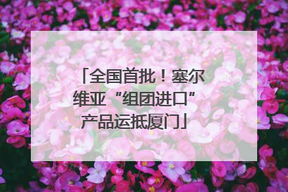 全国首批！塞尔维亚“组团进口”产品运抵厦门