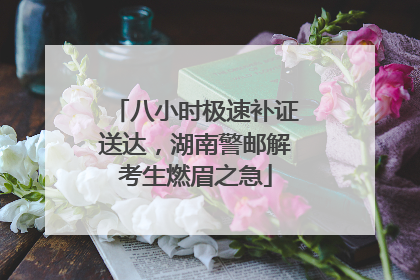 八小时极速补证送达，湖南警邮解考生燃眉之急