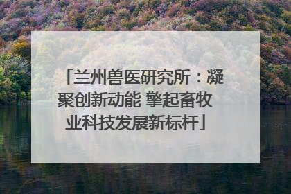 兰州兽医研究所：凝聚创新动能 擎起畜牧业科技发展新标杆