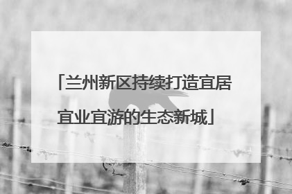 兰州新区持续打造宜居宜业宜游的生态新城