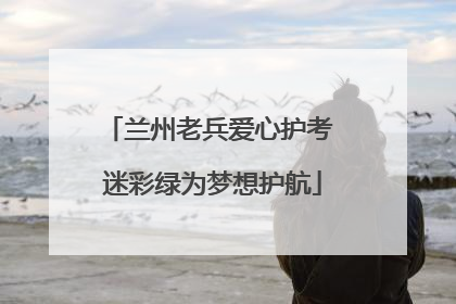 兰州老兵爱心护考 迷彩绿为梦想护航