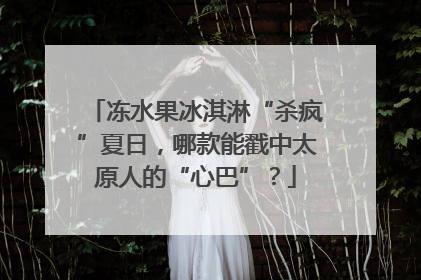 冻水果冰淇淋“杀疯”夏日，哪款能戳中太原人的“心巴”？