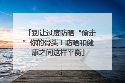 别让过度防晒“偷走”你的骨头！防晒和健康之间这样平衡