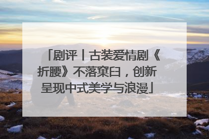 剧评丨古装爱情剧《折腰》不落窠臼，创新呈现中式美学与浪漫