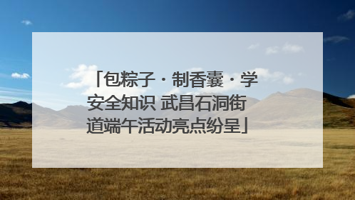 包粽子・制香囊・学安全知识 武昌石洞街道端午活动亮点纷呈