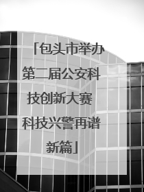 包头市举办第二届公安科技创新大赛 科技兴警再谱新篇