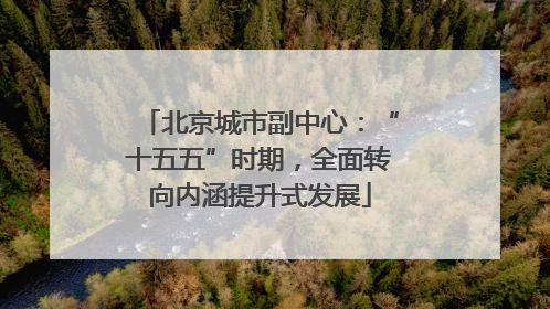 北京城市副中心：“十五五”时期，全面转向内涵提升式发展