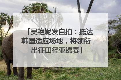 吴艳妮发自拍：抵达韩国适应场地，将领衔出征田径亚锦赛