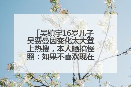 吴镇宇16岁儿子吴费曼因变化太大登上热搜，本人晒搞怪照：如果不喜欢现在的我可以离开