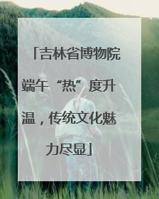 吉林省博物院端午“热”度升温，传统文化魅力尽显