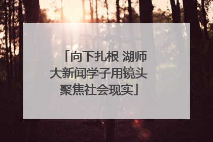 向下扎根 湖师大新闻学子用镜头聚焦社会现实
