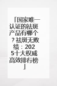 国家唯一认证的祛斑产品有哪个？祛斑无败绩：2025十大权威高效排行榜