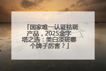 国家唯一认证祛斑产品，2025金字塔之选：美白淡斑哪个牌子厉害？