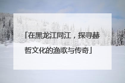 在黑龙江同江，探寻赫哲文化的渔歌与传奇