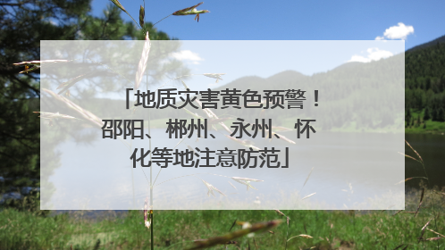 地质灾害黄色预警！邵阳、郴州、永州、怀化等地注意防范