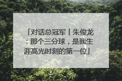 对话总冠军丨朱俊龙：那个三分球，是我生涯高光时刻的第一位