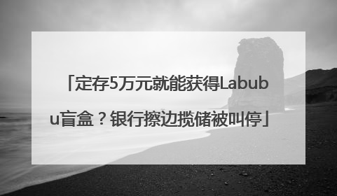 定存5万元就能获得Labubu盲盒？银行擦边揽储被叫停