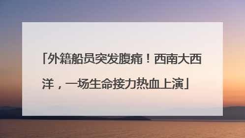 外籍船员突发腹痛！西南大西洋，一场生命接力热血上演