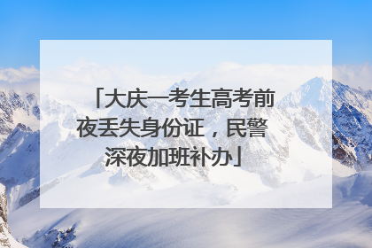 大庆一考生高考前夜丢失身份证，民警深夜加班补办