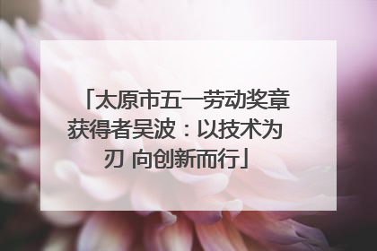 太原市五一劳动奖章获得者吴波：以技术为刃 向创新而行
