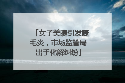 女子美睫引发睫毛炎，市场监管局出手化解纠纷