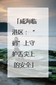 威海临港区：“码”上守护舌尖上的安全