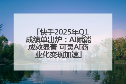 快手2025年Q1成绩单出炉：AI赋能成效显著 可灵AI商业化变现加速