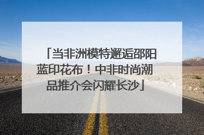 当非洲模特邂逅邵阳蓝印花布！中非时尚潮品推介会闪耀长沙