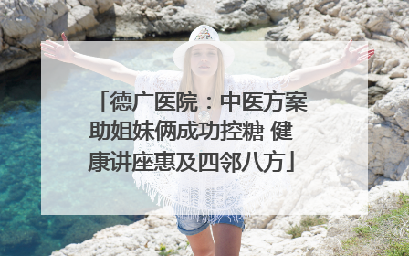 德广医院：中医方案助姐妹俩成功控糖 健康讲座惠及四邻八方
