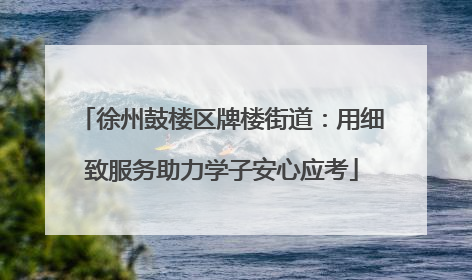 徐州鼓楼区牌楼街道：用细致服务助力学子安心应考