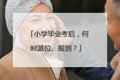 小学毕业考后，何时派位、报到？
