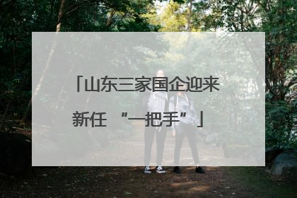 山东三家国企迎来新任 “一把手”
