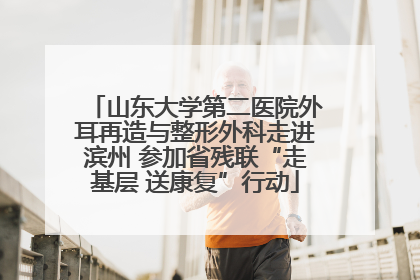 山东大学第二医院外耳再造与整形外科走进滨州 参加省残联“走基层 送康复”行动