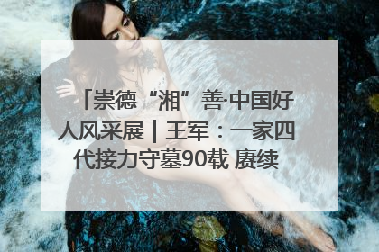 崇德“湘”善·中国好人风采展｜王军：一家四代接力守墓90载 赓续红色血脉践初心